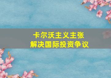 卡尔沃主义主张 解决国际投资争议